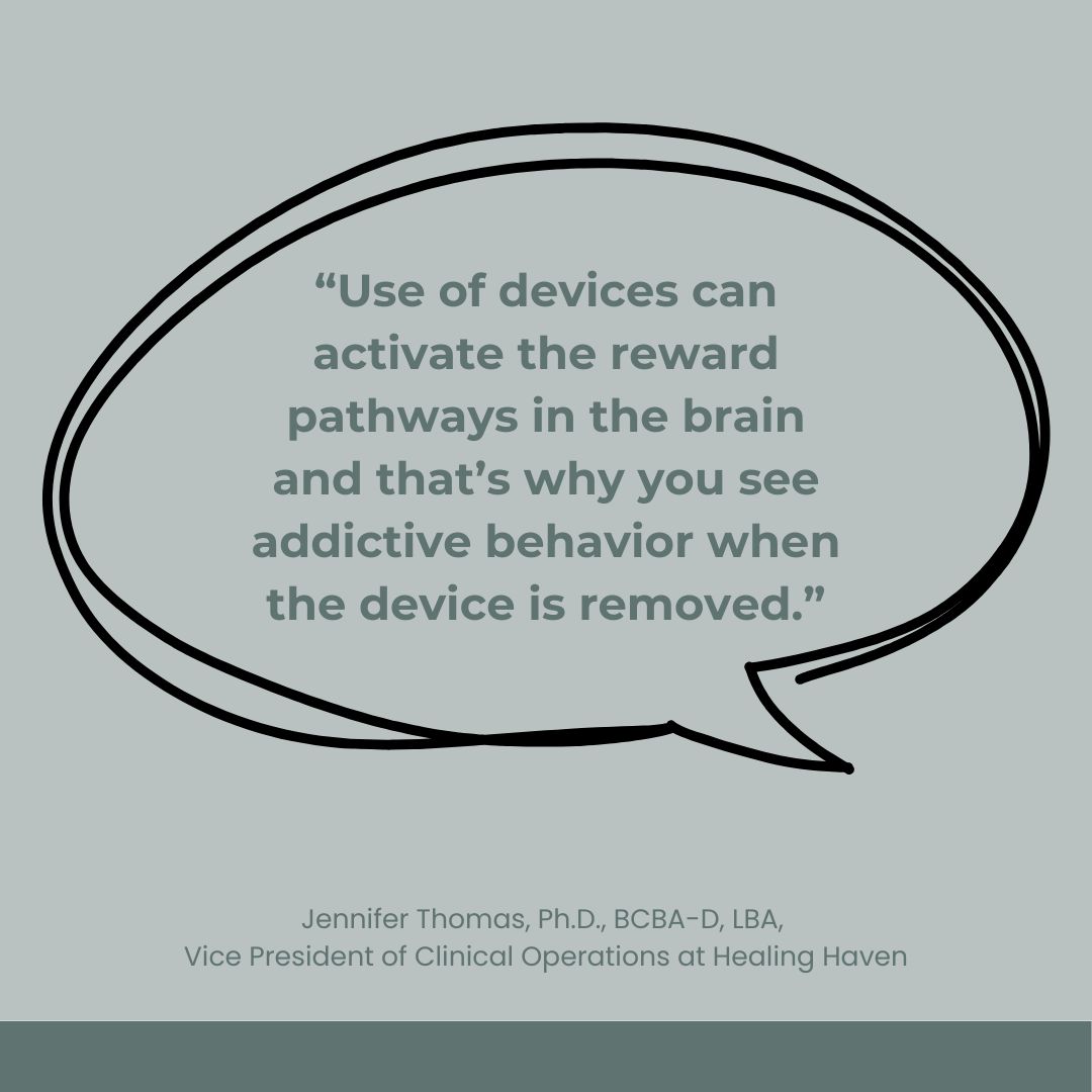 A graphic featuring a quote in a speech bubble that reads, "Use of devices can activate the reward pathways in the brain and that’s why you see addictive behavior when the device is removed." The quote is attributed to Jennifer Thomas, Ph.D., BCBA-D, LBA, Vice President of Clinical Operations at Healing Haven.