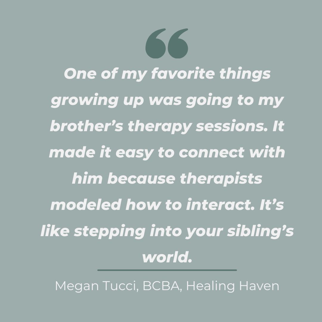 Quote from Megan Tucci, BCBA at Healing Haven, discussing how attending her brother’s therapy sessions helped her connect with him and understand his world as a sibling of a child with autism.